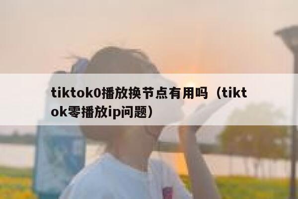 tiktok0播放换节点有用吗（tiktok零播放ip问题） 第1张