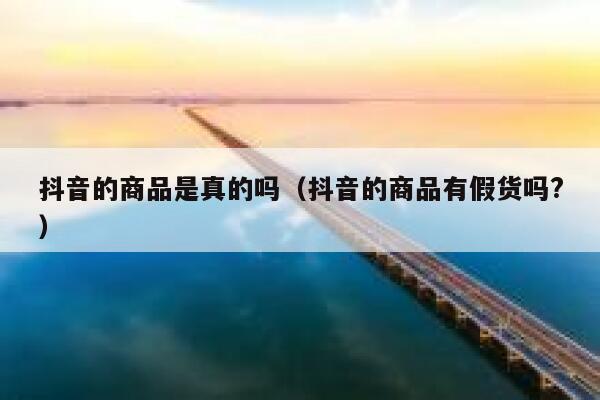 抖音的商品是真的吗(抖音的商品有假货吗?) 第1张 抖音的商品是真的吗(抖音的商品有假货吗?) 第1张
