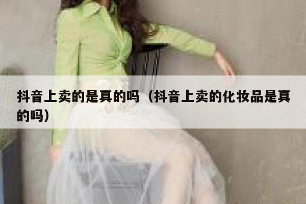 抖音上卖的是真的吗（抖音上卖的化妆品是真的吗） 第1张