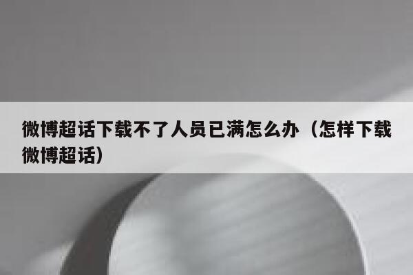 微博超话下载不了人员已满怎么办（怎样下载微博超话） 第1张