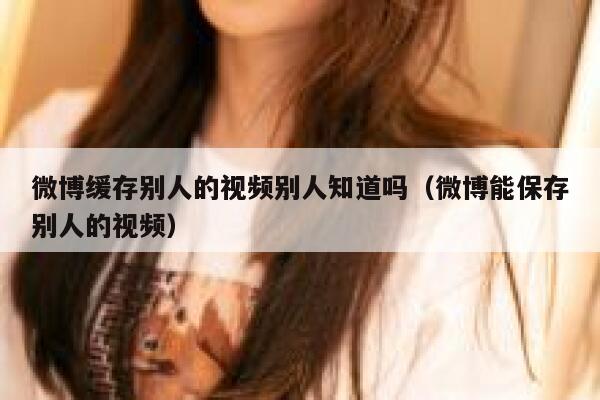 微博缓存别人的视频别人知道吗（微博能保存别人的视频） 第1张