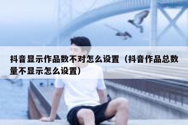 抖音显示作品数不对怎么设置（抖音作品总数量不显示怎么设置） 第1张