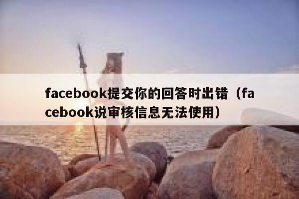 facebook提交你的回答时出错（facebook说审核信息无法使用） 第1张