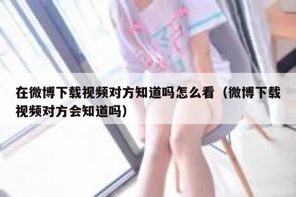 在微博下载视频对方知道吗怎么看（微博下载视频对方会知道吗） 第1张