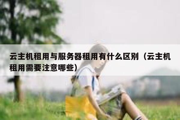 云主机租用与服务器租用有什么区别（云主机租用需要注意哪些） 第1张