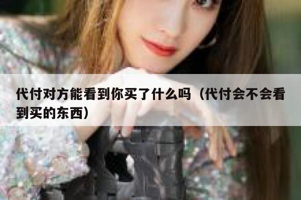 代付对方能看到你买了什么吗（代付会不会看到买的东西） 第1张