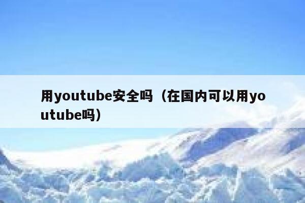 用youtube安全吗（在国内可以用youtube吗） 第1张