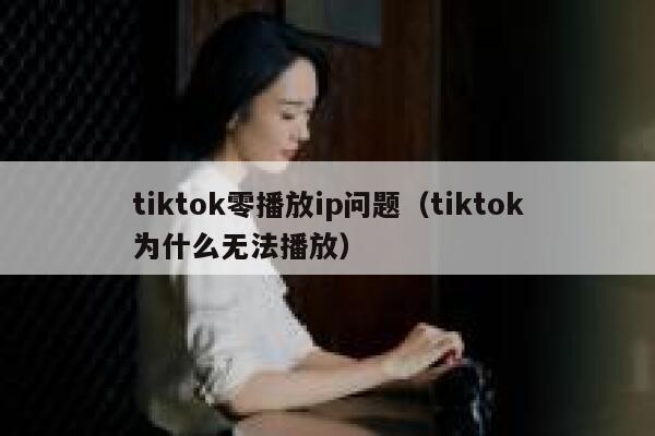 tiktok零播放ip问题（tiktok为什么无法播放） 第1张
