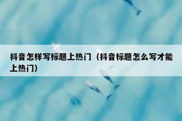 抖音怎样写标题上热门（抖音标题怎么写才能上热门） 第1张