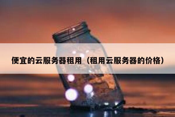 便宜的云服务器租用（租用云服务器的价格） 第1张