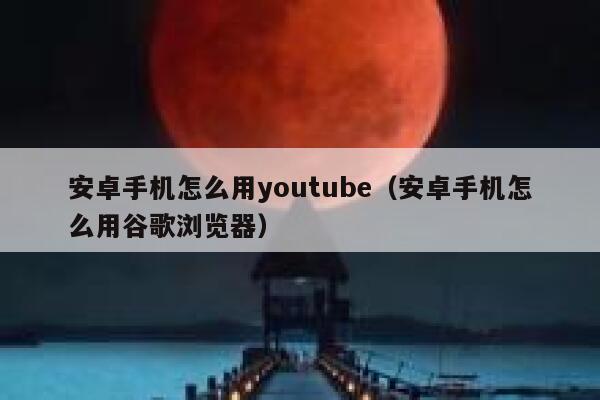 安卓手机怎么用youtube（安卓手机怎么用谷歌浏览器） 第1张