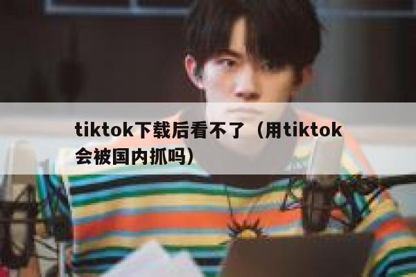tiktok下载后看不了（用tiktok会被国内抓吗） 第1张