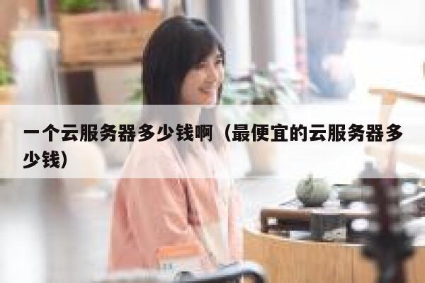 一个云服务器多少钱啊（最便宜的云服务器多少钱） 第1张