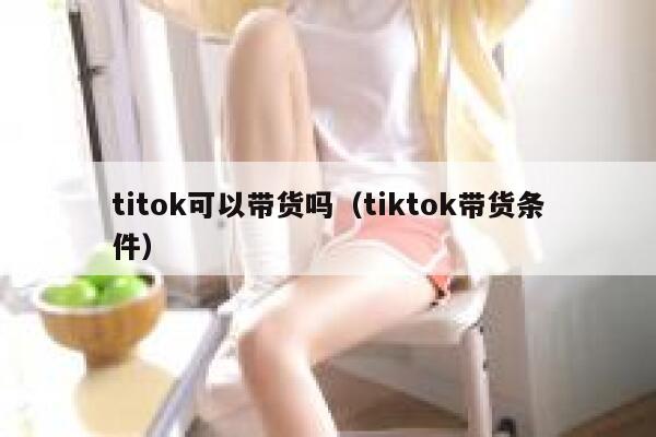 titok可以带货吗（tiktok带货条件） 第1张