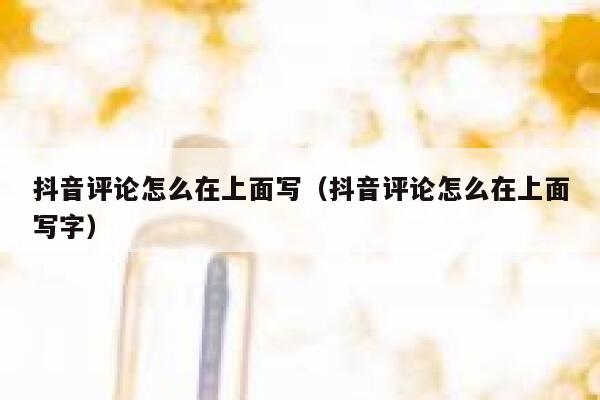 抖音评论怎么在上面写（抖音评论怎么在上面写字） 第1张
