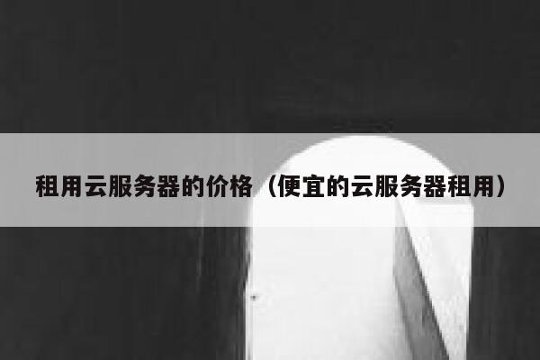 租用云服务器的价格（便宜的云服务器租用） 第1张
