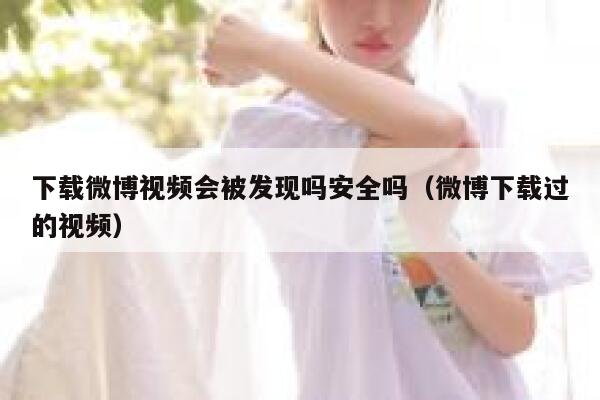 下载微博视频会被发现吗安全吗（微博下载过的视频） 第1张