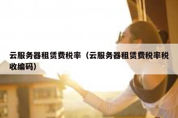 云服务器租赁费税率（云服务器租赁费税率税收编码） 第1张