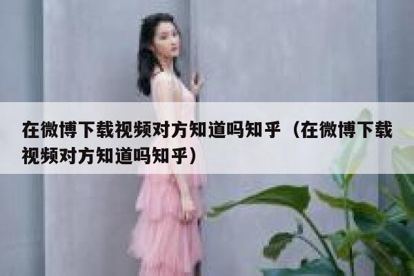 在微博下载视频对方知道吗知乎（在微博下载视频对方知道吗知乎） 第1张