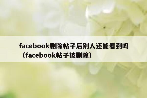 facebook删除帖子后别人还能看到吗（facebook帖子被删除） 第1张