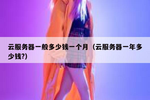 云服务器一般多少钱一个月(云服务器一年多少钱?) 第1张 云服务器一般多少钱一个月(云服务器一年多少钱?) 第1张