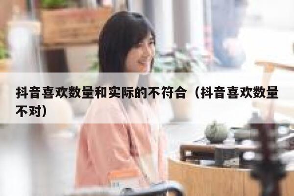 抖音喜欢数量和实际的不符合（抖音喜欢数量不对） 第1张