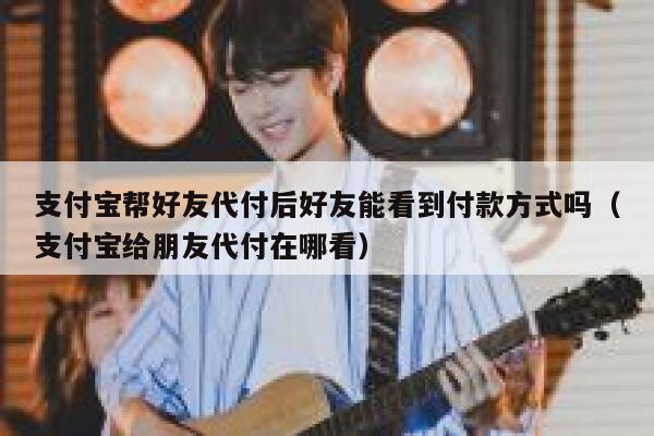 支付宝帮好友代付后好友能看到付款方式吗（支付宝给朋友代付在哪看） 第1张