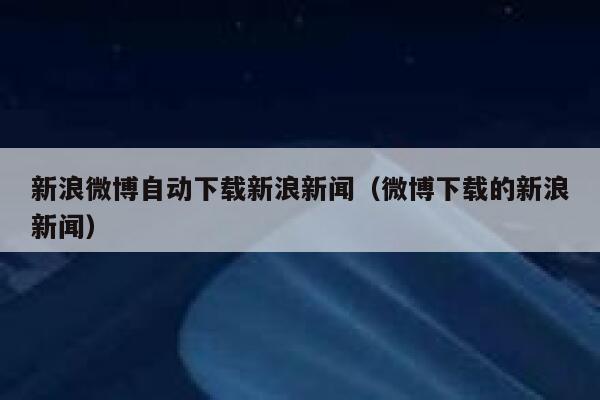 新浪微博自动下载新浪新闻（微博下载的新浪新闻） 第1张