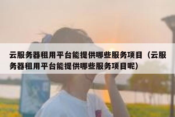云服务器租用平台能提供哪些服务项目（云服务器租用平台能提供哪些服务项目呢） 第1张