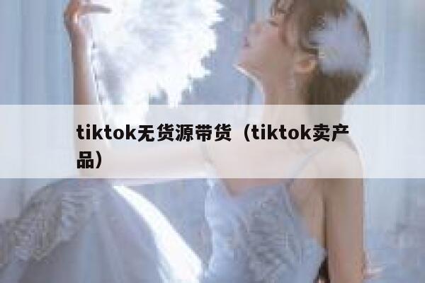 tiktok无货源带货（tiktok卖产品） 第1张