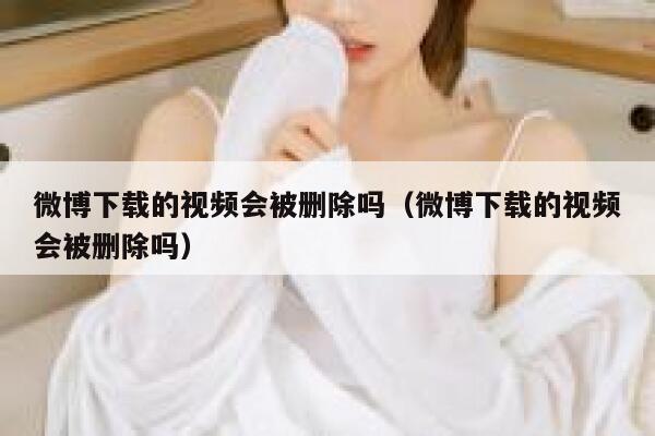 微博下载的视频会被删除吗（微博下载的视频会被删除吗） 第1张