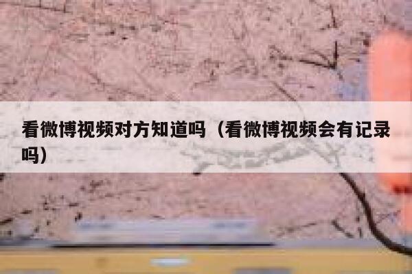 看微博视频对方知道吗（看微博视频会有记录吗） 第1张