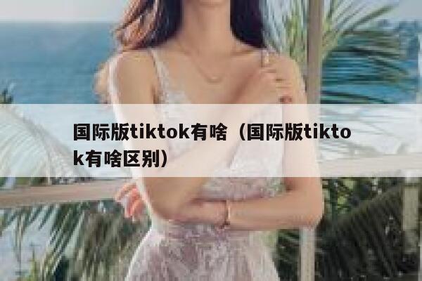 国际版tiktok有啥（国际版tiktok有啥区别） 第1张