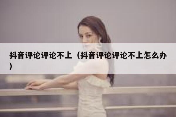 抖音评论评论不上（抖音评论评论不上怎么办） 第1张
