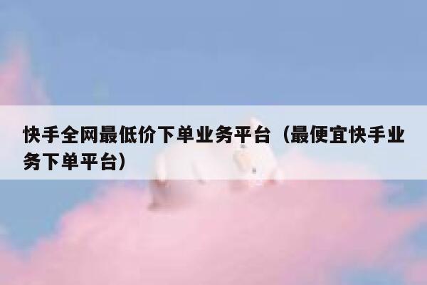 快手全网最低价下单业务平台（最便宜快手业务下单平台） 第1张