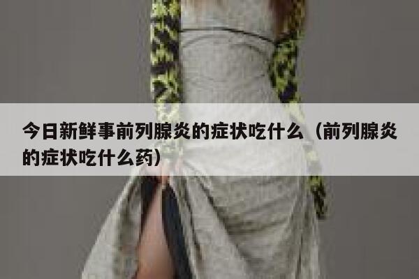 今日新鲜事前列腺炎的症状吃什么（前列腺炎的症状吃什么药） 第1张