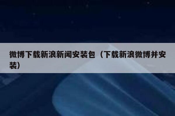 微博下载新浪新闻安装包（下载新浪微博并安装） 第1张