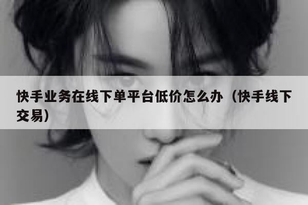 快手业务在线下单平台低价怎么办（快手线下交易） 第1张