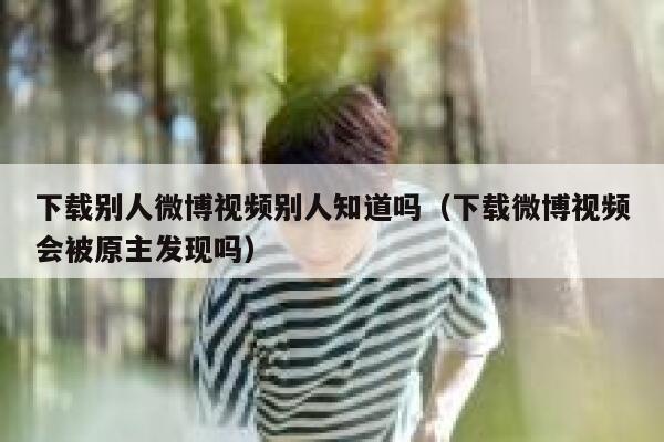 下载别人微博视频别人知道吗(下载微博视频会被原主发现吗) 第1张 下载别人微博视频别人知道吗(下载微博视频会被原主发现吗) 第1张