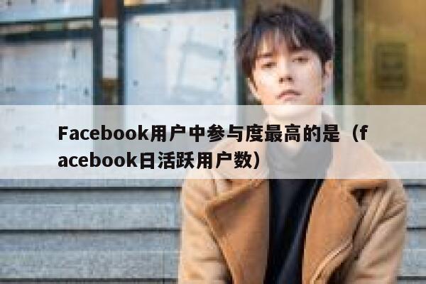 Facebook用户中参与度最高的是（facebook日活跃用户数） 第1张