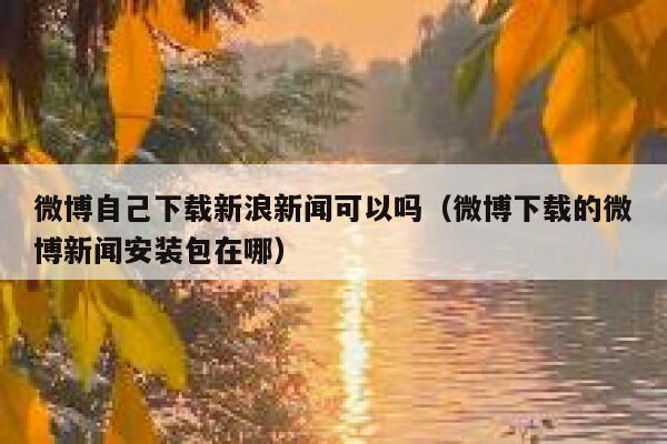 微博自己下载新浪新闻可以吗（微博下载的微博新闻安装包在哪） 第1张