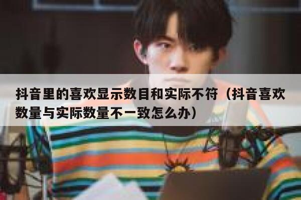 抖音里的喜欢显示数目和实际不符（抖音喜欢数量与实际数量不一致怎么办） 第1张