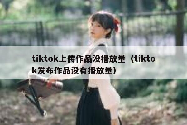 tiktok上传作品没播放量（tiktok发布作品没有播放量） 第1张