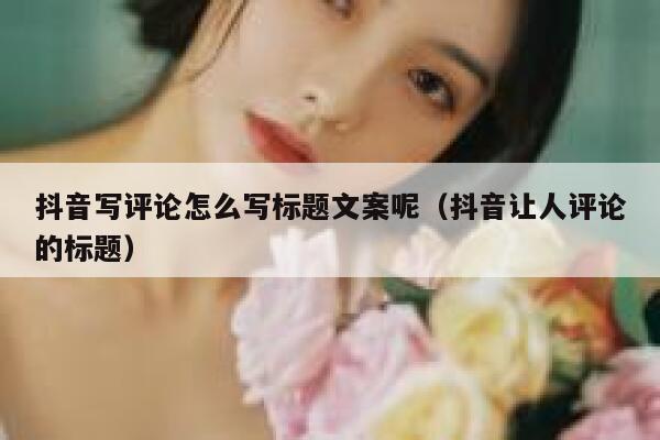 抖音写评论怎么写标题文案呢（抖音让人评论的标题） 第1张