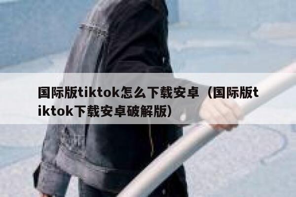 国际版tiktok怎么下载安卓(国际版tiktok下载安卓破解版) 第1张 国际版tiktok怎么下载安卓(国际版tiktok下载安卓破解版) 第1张