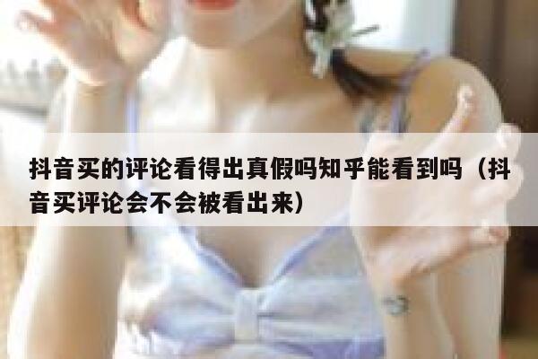抖音买的评论看得出真假吗知乎能看到吗（抖音买评论会不会被看出来） 第1张