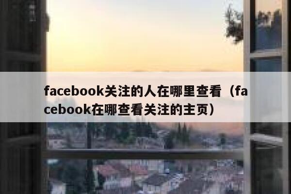 facebook关注的人在哪里查看（facebook在哪查看关注的主页） 第1张