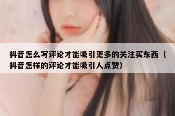 抖音怎么写评论才能吸引更多的关注买东西（抖音怎样的评论才能吸引人点赞） 第1张