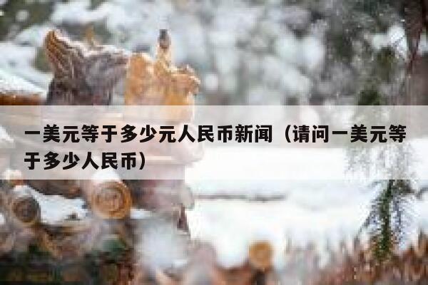 一美元等于多少元人民币新闻（请问一美元等于多少人民币） 第1张