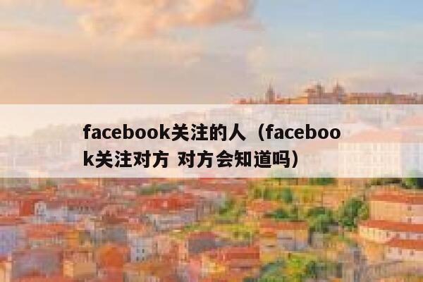 facebook关注的人（facebook关注对方 对方会知道吗） 第1张
